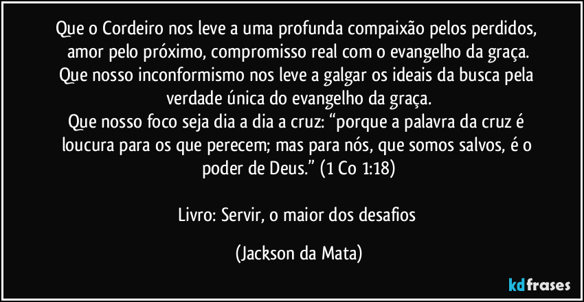 Que o Cordeiro nos leve a uma profunda compaixão pelos perdidos, amor pelo próximo, compromisso real com o evangelho da graça.
Que nosso inconformismo nos leve a galgar os ideais da busca pela verdade única do evangelho da graça.
Que nosso foco seja dia a dia a cruz: “porque a palavra da cruz é loucura para os que perecem; mas para nós, que somos salvos, é o poder de Deus.” (1 Co 1:18)

Livro: Servir, o maior dos desafios (Jackson da Mata)