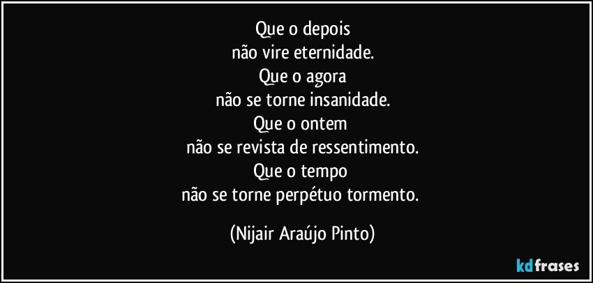 Que o depois
não vire eternidade.
Que o agora
não se torne insanidade.
Que o ontem 
não se revista de ressentimento.
Que o tempo 
não se torne perpétuo tormento. (Nijair Araújo Pinto)