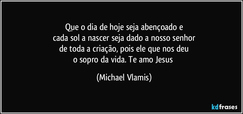 Que o dia de hoje seja abençoado e
cada sol a nascer seja dado a nosso senhor
de toda a criação, pois ele que nos deu
o sopro da vida. Te amo Jesus (Michael Vlamis)