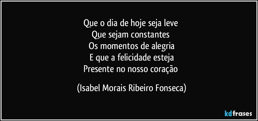 Que o dia de hoje seja leve 
Que sejam constantes 
Os momentos de alegria
E que a felicidade esteja
Presente no nosso coração (Isabel Morais Ribeiro Fonseca)