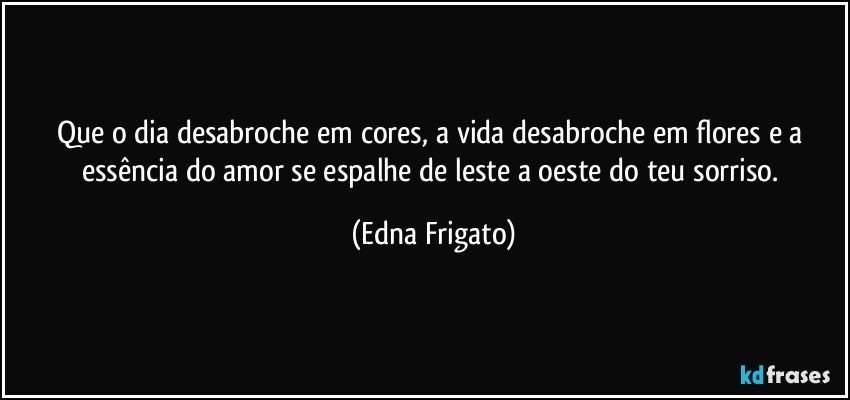 Que o dia desabroche em cores, a vida desabroche em flores e a essência do amor se espalhe de leste a oeste do teu sorriso. (Edna Frigato)