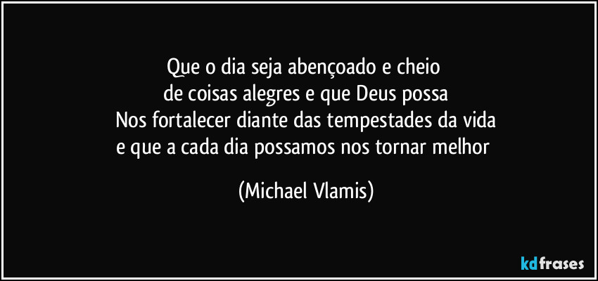 Que o dia seja abençoado e cheio
de coisas alegres e que Deus possa
Nos fortalecer diante das tempestades da vida
e que a cada dia possamos nos tornar melhor (Michael Vlamis)