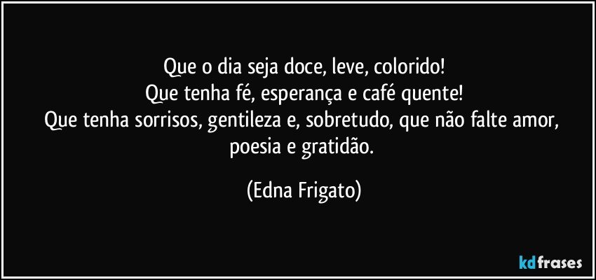 Que o dia seja doce, leve, colorido!
Que tenha fé, esperança e café quente!
Que tenha sorrisos, gentileza e, sobretudo, que não falte amor, poesia e gratidão. (Edna Frigato)