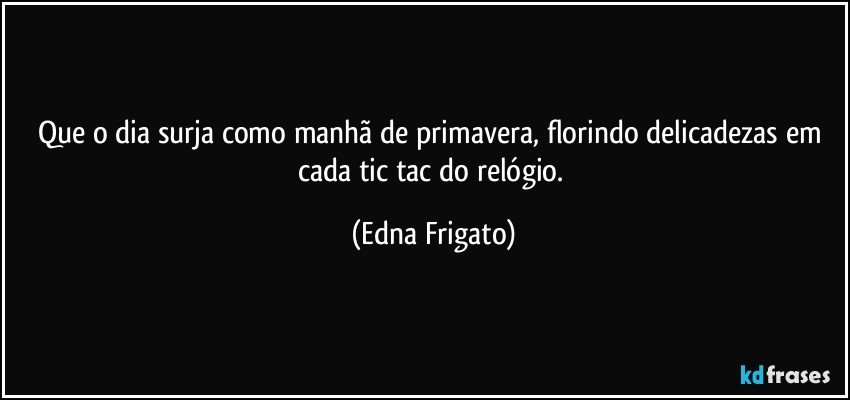 Que o dia surja como manhã de primavera, florindo delicadezas em cada tic tac do relógio. (Edna Frigato)