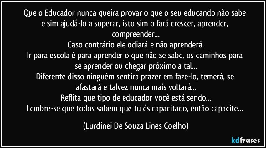 Que o Educador nunca queira provar o que o seu educando não sabe e sim ajudá-lo a superar, isto sim o fará crescer, aprender, compreender...
Caso contrário ele odiará e não aprenderá.
Ir para escola é para aprender o que não se sabe, os caminhos para se aprender ou chegar próximo a tal...
Diferente disso ninguém sentira prazer em faze-lo, temerá, se afastará e talvez nunca mais voltará...
Reflita que tipo de educador você está sendo...
Lembre-se que todos sabem que tu és capacitado, então capacite... (Lurdinei De Souza Lines Coelho)