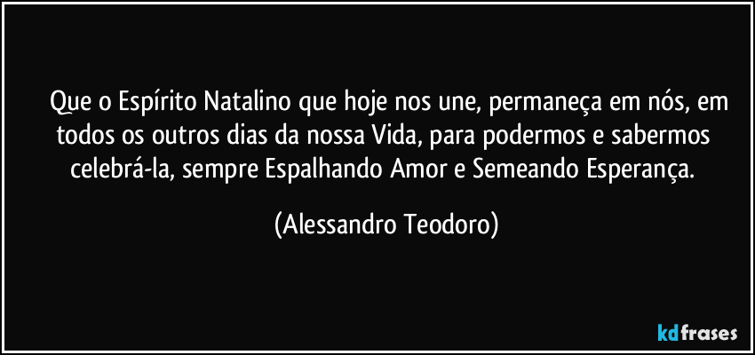 ⁠⁠Que o Espírito Natalino que hoje nos une, permaneça em nós, em todos os outros dias da nossa Vida, para podermos e sabermos celebrá-la, sempre Espalhando Amor e Semeando Esperança. (Alessandro Teodoro)