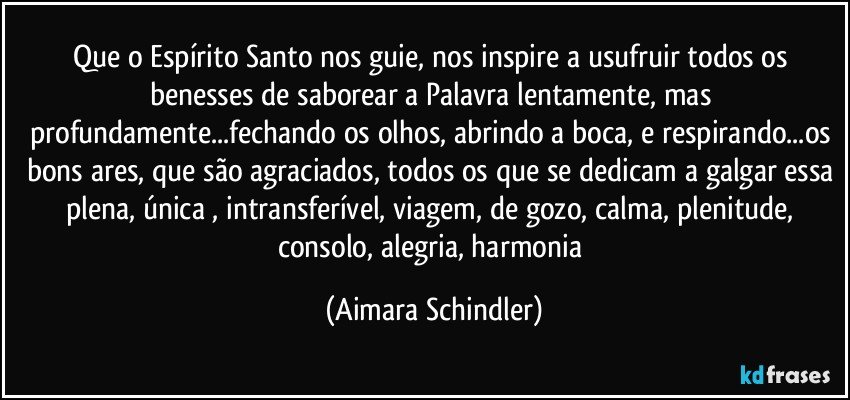 Que o Espírito Santo nos guie, nos inspire a usufruir todos os benesses de saborear a Palavra lentamente, mas profundamente...fechando os olhos, abrindo a boca, e respirando...os bons ares, que são agraciados, todos os que se dedicam a galgar essa plena, única , intransferível, viagem, de gozo, calma, plenitude, consolo, alegria, harmonia (Aimara Schindler)