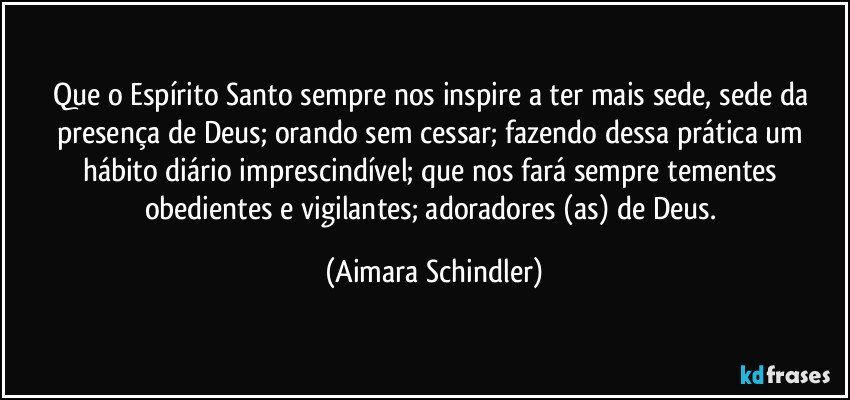 Que o Espírito Santo sempre nos inspire a ter mais sede, sede da presença de Deus; orando sem cessar; fazendo dessa prática um hábito diário imprescindível; que nos fará sempre tementes obedientes e vigilantes; adoradores (as) de Deus. (Aimara Schindler)