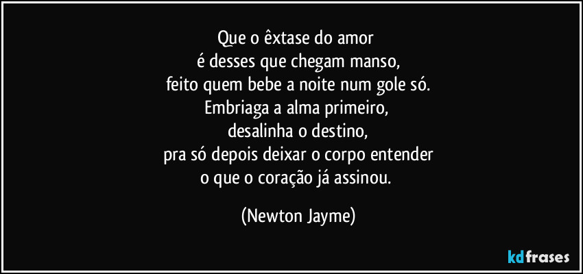 Que o êxtase do amor 
é desses que chegam manso,
feito quem bebe a noite num gole só.
Embriaga a alma primeiro, 
desalinha o destino,
pra só depois deixar o corpo entender
o que o coração já assinou. (Newton Jayme)