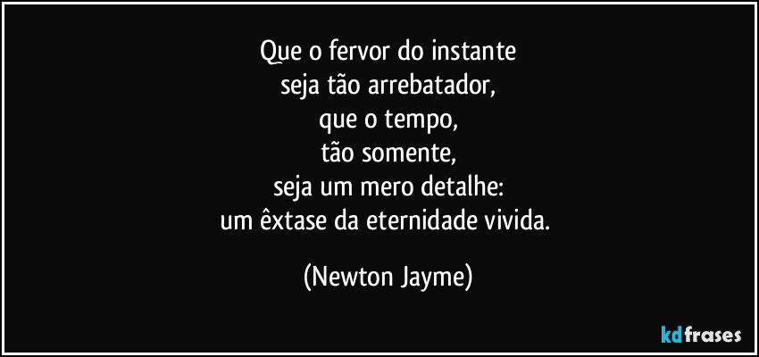 Que o fervor do instante
seja tão arrebatador,
que o tempo,
tão somente,
seja um mero detalhe:
um êxtase da eternidade vivida. (Newton Jayme)