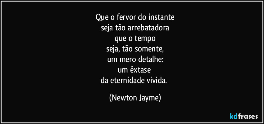 Que o fervor do instante
seja tão arrebatadora
que o tempo
seja, tão somente,
um mero detalhe:
um êxtase 
da eternidade vivida. (Newton Jayme)