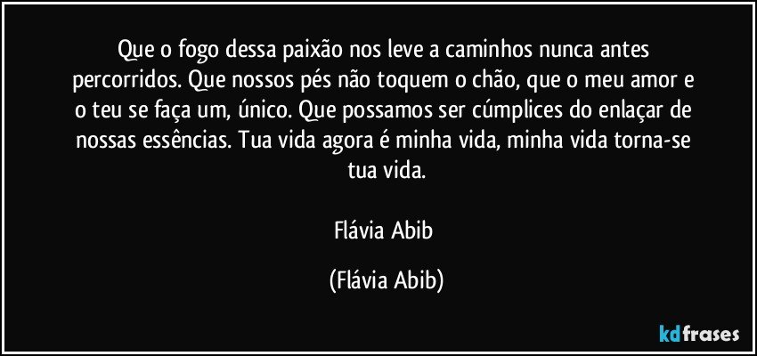 Que o fogo dessa paixão nos leve a caminhos nunca antes percorridos. Que nossos pés não toquem o chão, que o meu amor e o teu se faça um, único. Que possamos ser cúmplices do enlaçar de nossas essências. Tua vida agora é minha vida, minha vida torna-se tua vida.

Flávia Abib (Flávia Abib)