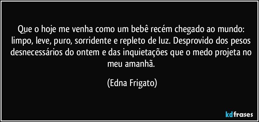 Que o hoje me venha como um bebê recém chegado ao mundo: limpo, leve, puro, sorridente e repleto de luz. Desprovido dos pesos desnecessários do ontem e das inquietações que o medo projeta no meu amanhã. (Edna Frigato)