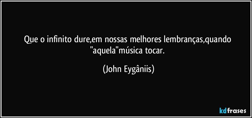 Que o infinito dure,em nossas melhores lembranças,quando "aquela"música tocar. (John Eygâniis)