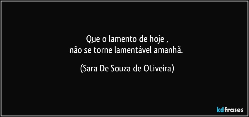 Que o lamento de hoje ,
não se torne lamentável amanhã. (Sara De Souza de OLiveira)