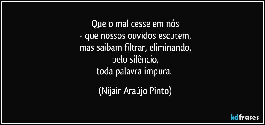 Que o mal cesse em nós
- que nossos ouvidos escutem,
mas saibam filtrar, eliminando,
pelo silêncio,
toda palavra impura. (Nijair Araújo Pinto)