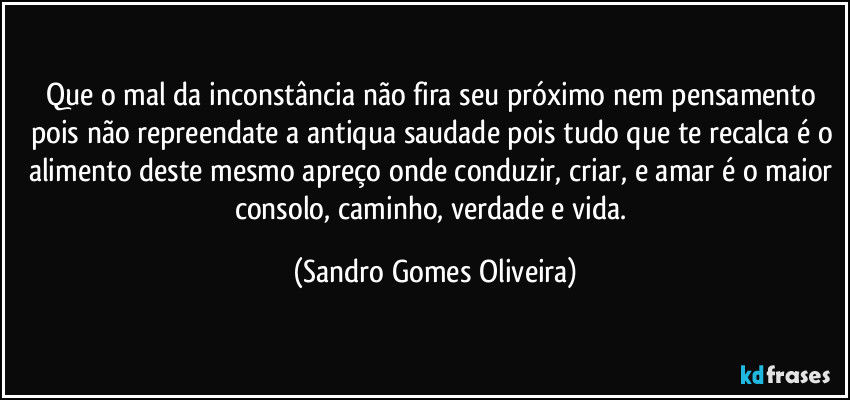 Que o mal da inconstância não fira seu próximo nem pensamento pois não repreendate a antiqua saudade pois tudo que te recalca é o alimento deste mesmo apreço onde conduzir, criar, e amar é o maior consolo, caminho, verdade e vida. (Sandro Gomes Oliveira)