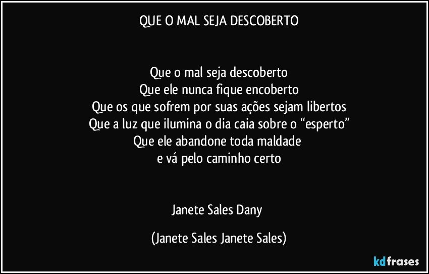 QUE O MAL SEJA DESCOBERTO


Que o mal seja descoberto
Que ele nunca fique encoberto
Que os que sofrem por suas ações sejam libertos
Que a luz que ilumina o dia caia sobre o “esperto”
Que ele abandone toda maldade 
e vá pelo caminho certo


Janete Sales Dany (Janete Sales Janete Sales)