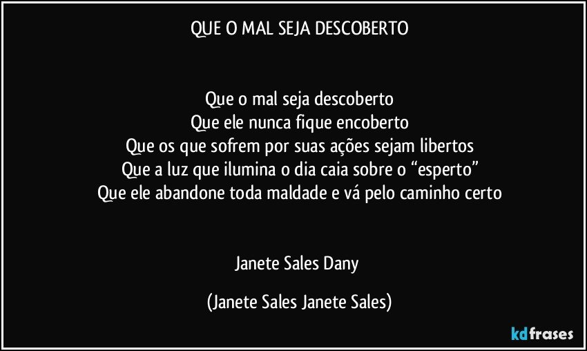 QUE O MAL SEJA DESCOBERTO


Que o mal seja descoberto
Que ele nunca fique encoberto
Que os que sofrem por suas ações sejam libertos
Que a luz que ilumina o dia caia sobre o “esperto”
Que ele abandone toda maldade e vá pelo caminho certo


Janete Sales Dany (Janete Sales Janete Sales)