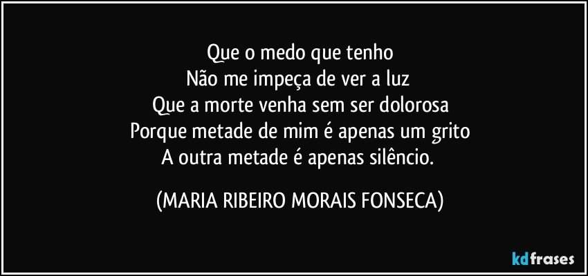 Que o medo que tenho
Não me impeça de ver a luz 
Que a morte venha sem ser dolorosa
Porque metade de mim é apenas um grito
A outra metade é apenas silêncio. (MARIA RIBEIRO MORAIS FONSECA)