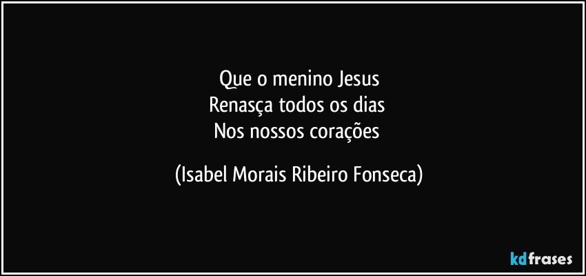 Que o menino Jesus
Renasça todos os dias 
Nos nossos corações (Isabel Morais Ribeiro Fonseca)