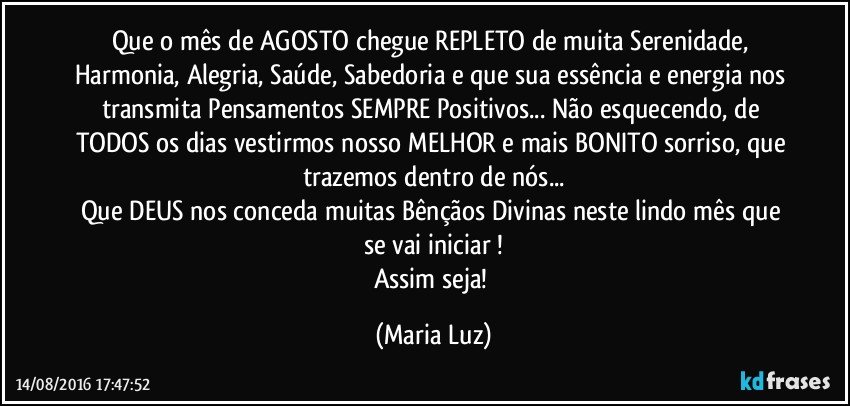 Que o mês de AGOSTO chegue REPLETO de muita Serenidade, Harmonia, Alegria, Saúde, Sabedoria e que sua essência e energia nos transmita Pensamentos SEMPRE Positivos... Não esquecendo, de TODOS os dias vestirmos nosso MELHOR e mais BONITO sorriso, que trazemos dentro de nós...
Que DEUS nos conceda muitas Bênçãos Divinas neste lindo mês que se vai iniciar !
Assim seja! (Maria Luz)