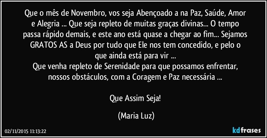 Que o mês de Novembro, vos seja Abençoado/a na Paz, Saúde, Amor e Alegria ... Que seja repleto de muitas graças divinas... O tempo passa rápido demais, e este ano está quase a chegar ao fim... Sejamos GRATOS/AS a Deus por tudo que Ele nos tem concedido, e pelo o que ainda está para vir  ... 
Que venha repleto de  Serenidade para que possamos enfrentar, nossos obstáculos, com a Coragem e Paz  necessária ... 

Que Assim Seja! (Maria Luz)