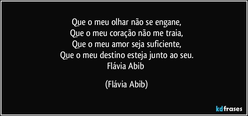 Que o meu olhar não se engane,
Que o meu coração não me traia,
Que o meu amor seja suficiente,
Que o meu destino esteja junto ao seu.
Flávia Abib (Flávia Abib)