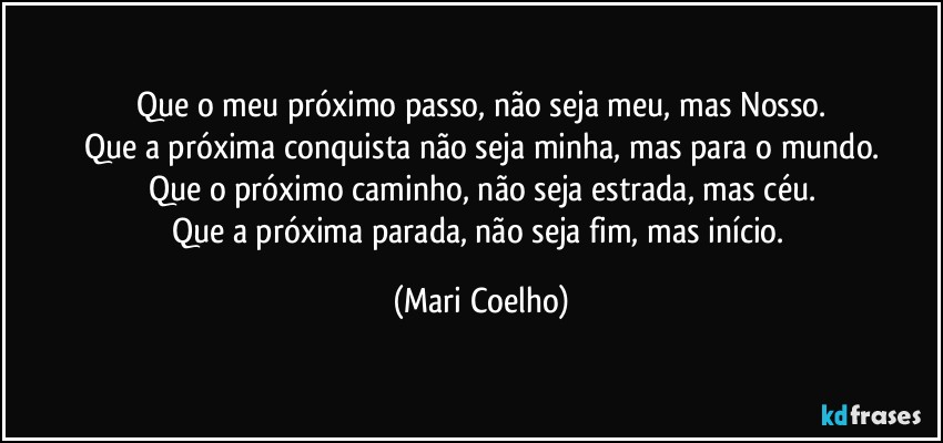Que o meu próximo passo, não seja meu, mas Nosso.
Que a próxima conquista não seja minha, mas para o mundo.
Que o próximo caminho, não seja estrada, mas céu.
Que a próxima parada, não seja fim, mas início. (Mari Coelho)