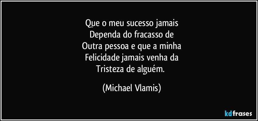 Que o meu sucesso jamais
Dependa do fracasso de
Outra pessoa e que a minha
Felicidade jamais venha da
Tristeza de alguém. (Michael Vlamis)