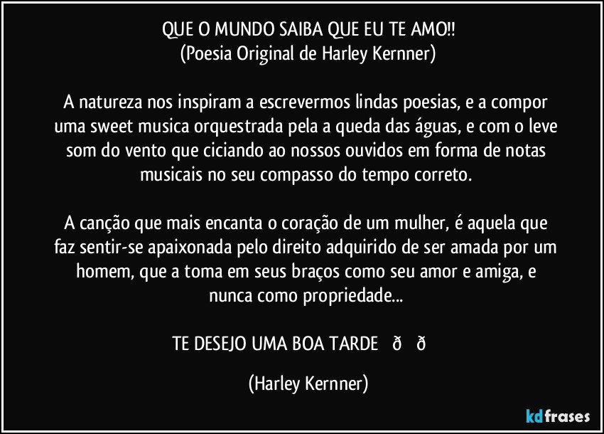 QUE O MUNDO SAIBA QUE EU TE AMO!!
(Poesia Original de Harley Kernner)

A natureza nos inspiram a escrevermos lindas poesias, e a compor uma sweet musica orquestrada pela a queda das águas, e com o leve som do vento que ciciando ao nossos ouvidos em forma de notas musicais no seu compasso do tempo correto. 

A canção que mais encanta o coração de um mulher, é aquela que  faz sentir-se apaixonada pelo direito adquirido de ser amada por um homem, que a toma em seus braços como seu amor e amiga, e nunca como propriedade... 

TE DESEJO O MEU CORAÇÃO PARA TE AMAR. (Harley Kernner)