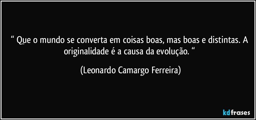 “ Que o mundo se converta em coisas boas, mas boas e distintas. A originalidade é a causa da evolução. “ (Leonardo Camargo Ferreira)