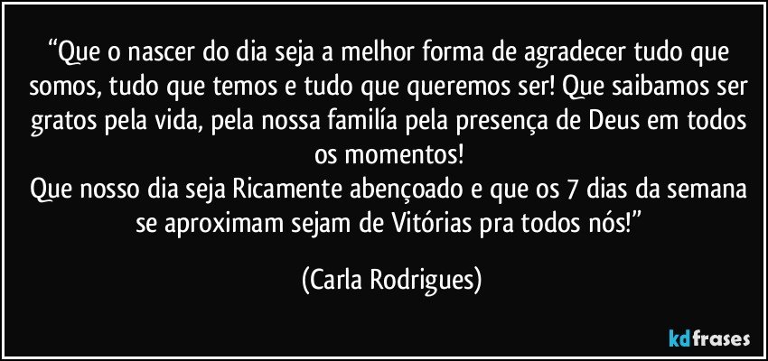 “Que o nascer do dia seja a melhor forma de agradecer tudo que somos, tudo que temos e tudo que queremos ser! Que saibamos ser gratos pela vida, pela nossa familía pela presença de Deus em todos os momentos! 
Que nosso dia seja Ricamente abençoado e que os 7 dias da semana se aproximam sejam de Vitórias pra todos nós!” (Carla Rodrigues)