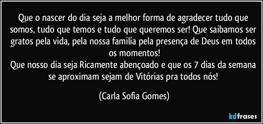 Que o nascer do dia seja a melhor forma de agradecer tudo que somos, tudo que temos e tudo que queremos ser! Que saibamos ser gratos pela vida, pela nossa familía pela presença de Deus em todos os momentos!
Que nosso dia seja Ricamente abençoado e que os 7 dias da semana se aproximam sejam de Vitórias pra todos nós! (Carla Sofia Gomes)