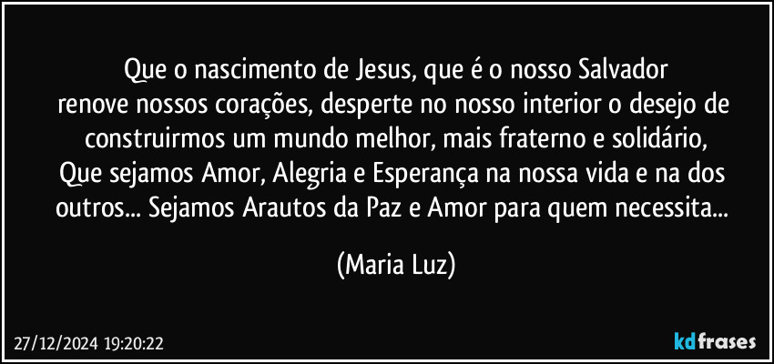 Que o nascimento de Jesus, que é o nosso Salvador
renove nossos corações, desperte no nosso interior o desejo de construirmos um mundo melhor, mais fraterno e solidário,
Que sejamos Amor, Alegria e Esperança na nossa vida e na dos outros... Sejamos Arautos da Paz e Amor para quem necessita... (Maria Luz)