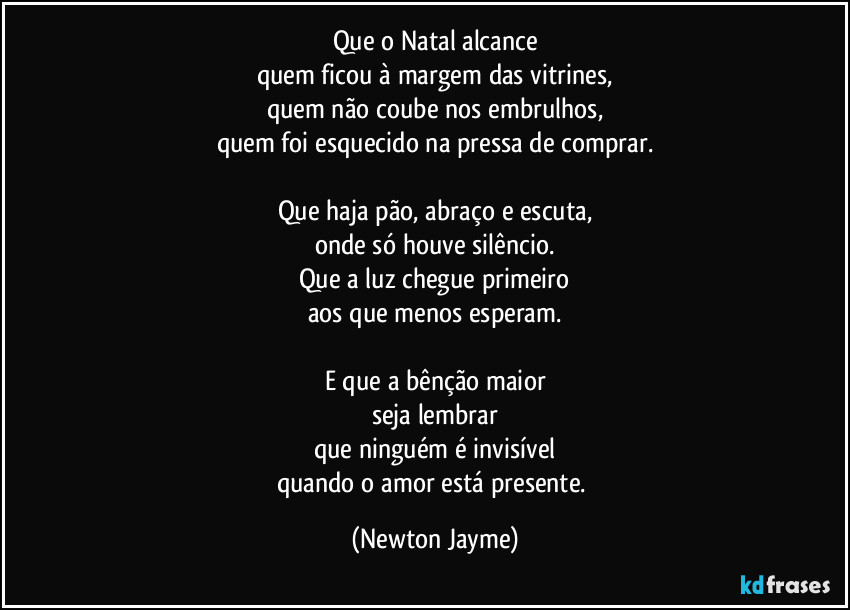 Que o Natal alcance
quem ficou à margem das vitrines,
quem não coube nos embrulhos,
quem foi esquecido na pressa de comprar.

Que haja pão, abraço e escuta,
onde só houve silêncio.
Que a luz chegue primeiro
aos que menos esperam.

E que a bênção maior
seja lembrar
que ninguém é invisível
quando o amor está presente. (Newton Jayme)