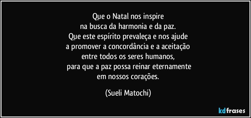 Que o Natal nos inspire
 na busca da harmonia e da paz. 
Que este espírito prevaleça e nos ajude
 a promover a concordância e a aceitação 
entre todos os seres humanos,
 para que a paz possa reinar eternamente
 em nossos corações. (Sueli Matochi)