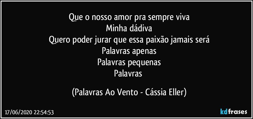 Que o nosso amor pra sempre viva
Minha dádiva
Quero poder jurar que essa paixão jamais será
Palavras apenas
Palavras pequenas
Palavras (Palavras Ao Vento - Cássia Eller)