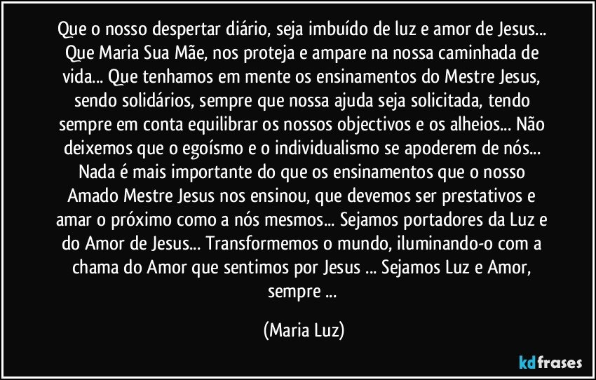 Que o nosso despertar diário, seja imbuído de luz e amor de Jesus... Que Maria Sua Mãe, nos proteja e ampare na nossa caminhada de vida... Que tenhamos em mente os ensinamentos do Mestre Jesus, sendo solidários, sempre que nossa ajuda seja solicitada, tendo sempre em conta equilibrar os nossos objectivos  e os alheios... Não deixemos que o egoísmo e o individualismo se apoderem de nós... Nada é mais importante do que os ensinamentos que o nosso Amado Mestre Jesus nos ensinou, que devemos ser prestativos e amar o próximo como a nós mesmos... Sejamos portadores da Luz e do Amor de Jesus... Transformemos o mundo, iluminando-o com a chama do Amor que sentimos por Jesus ... Sejamos Luz e Amor, sempre ... (Maria Luz)