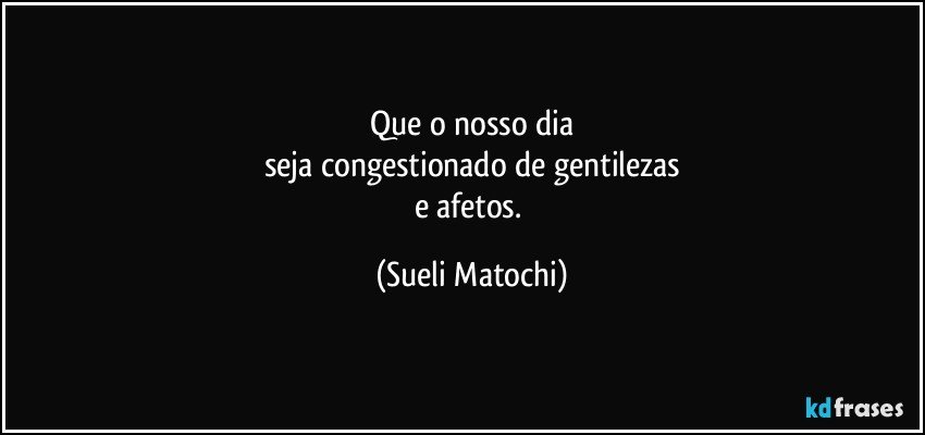 Que o nosso dia
seja congestionado de gentilezas
e afetos. (Sueli Matochi)