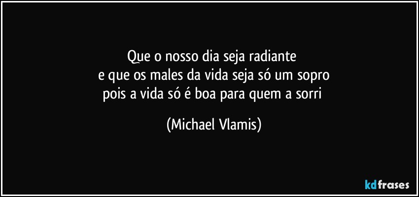 Que o nosso dia seja radiante 
e que os males da vida seja só um sopro
pois a vida só é boa para quem a sorri (Michael Vlamis)