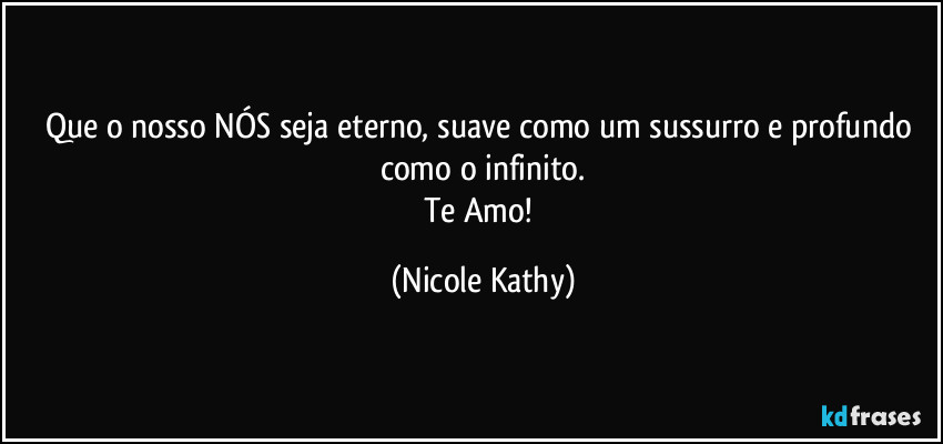 Que o nosso NÓS seja eterno, suave como um sussurro e profundo como o infinito.
Te Amo! (Nicole Kathy)