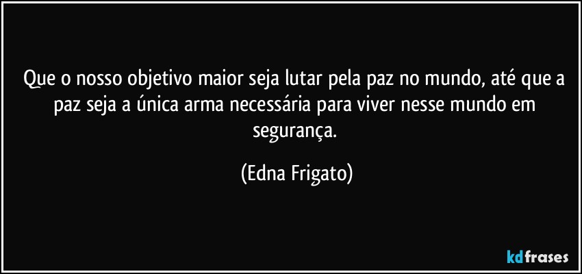 Que o nosso objetivo maior seja lutar pela paz no mundo, até que a paz seja a única arma necessária para viver nesse mundo em segurança. (Edna Frigato)