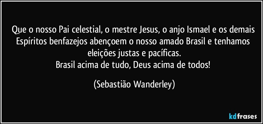 Que o nosso Pai celestial, o mestre Jesus, o anjo Ismael e os demais Espíritos benfazejos abençoem o nosso amado Brasil e tenhamos eleições justas e pacíficas.
Brasil acima de tudo, Deus acima de todos! (Sebastião Wanderley)