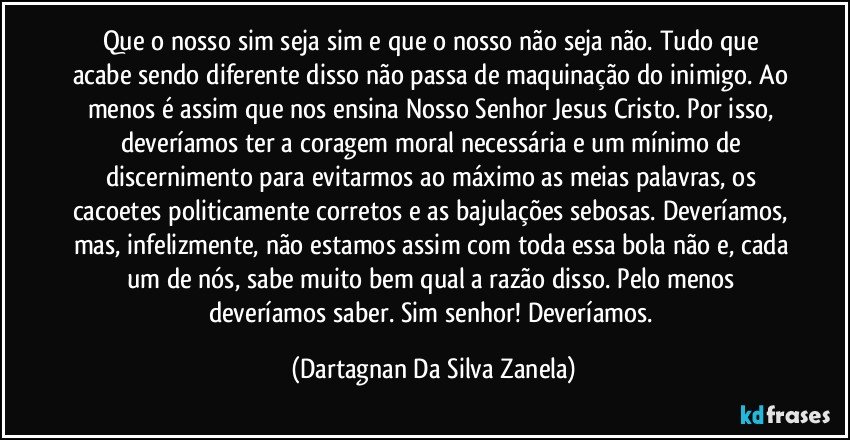 Que o nosso sim seja sim e que o nosso não seja não. Tudo que acabe sendo diferente disso não passa de maquinação do inimigo. Ao menos é assim que nos ensina Nosso Senhor Jesus Cristo. Por isso, deveríamos ter a coragem moral necessária e um mínimo de discernimento para evitarmos ao máximo as meias palavras, os cacoetes politicamente corretos e as bajulações sebosas. Deveríamos, mas, infelizmente, não estamos assim com toda essa bola não e, cada um de nós, sabe muito bem qual a razão disso. Pelo menos deveríamos saber. Sim senhor! Deveríamos. (Dartagnan Da Silva Zanela)