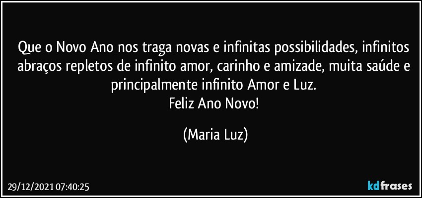 Que o Novo Ano nos traga novas e infinitas possibilidades, infinitos abraços repletos de infinito amor, carinho e amizade, muita saúde e principalmente infinito Amor e Luz. 
Feliz Ano Novo! (Maria Luz)