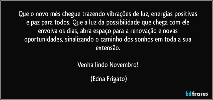 Que o novo mês chegue trazendo vibrações de luz, energias positivas e paz para todos. Que a luz da possibilidade que chega com ele envolva os dias, abra espaço para a renovação e novas oportunidades, sinalizando o caminho dos sonhos em toda a sua extensão. 

Venha lindo Novembro! (Edna Frigato)