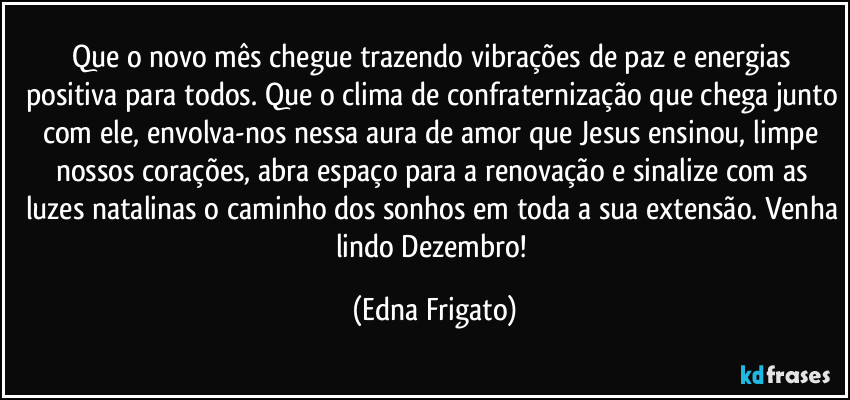 Que o novo mês chegue trazendo vibrações de paz e energias positiva para todos. Que o clima de confraternização que chega junto com ele, envolva-nos nessa aura de amor que Jesus ensinou, limpe nossos corações, abra espaço para a renovação e sinalize com as luzes natalinas o caminho dos sonhos em toda a sua extensão. Venha lindo Dezembro! (Edna Frigato)