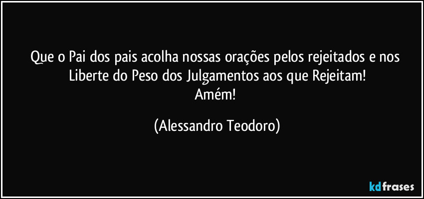Que o Pai dos pais acolha nossas orações pelos rejeitados e nos Liberte do Peso dos Julgamentos aos que Rejeitam!
Amém! (Alessandro Teodoro)