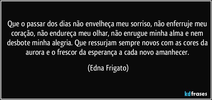 Que o passar dos dias não envelheça meu sorriso, não enferruje meu coração, não endureça meu olhar, não enrugue minha alma e nem desbote minha alegria. Que ressurjam sempre novos com as cores da aurora e o frescor da esperança a cada novo amanhecer. (Edna Frigato)